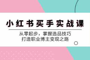 （12508期）小 红 书 买手实战课：从零起步，掌握选品技巧，打造职业博主变现之路