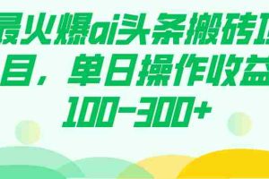 （7560期）最火爆ai头条搬砖项目，单日操作收益100-300+