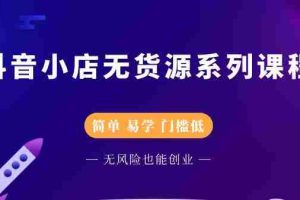 （2218期）抖音小店无货源系列课程，简单，易学，门槛低，无风险也能月入万元