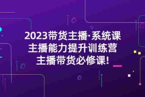 （5359期）2023带货主播·系统课，主播能力提升训练营，主播带货必修课!