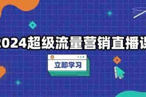 （13558期）2024超级流量营销直播课，低成本打法，提升流量转化率，案例拆解爆款
