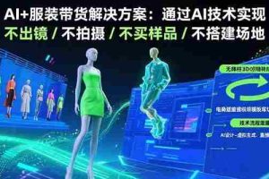 （15728期）AI+服装带货解决方案：通过AI技术实现 不出镜/不拍摄/不买样品/不搭建场地