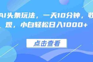 （15991期）热门AI头条玩法，一天10分钟，收益可观，小白轻松日入1000+