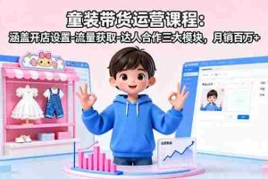 （16081期）童装带货运营课程：涵盖开店设置-流量获取-达人合作三大模块，月销百万+