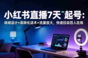 （16537期）小红书直播7天起号：场域设计+高转化话术+流量放大，快速拉动百人在线